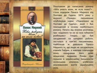 Поштовхом до написання роману
«Хіба ревуть воли, як ясла повні?»
стала подорож Панаса Мирного від
Полтави до Гадяча. 1874 року у
журналі «Правда» письменник
опублікував нарис «Подоріжжя од
Полтави до Гадяча», який і був
покладений в основу майбутнього
роману. Почута від візника розповідь
про «відомого чи не на всю губернію
розбишаку» Гнидку, що був
засуджений на каторжні роботи,
зосталася в пам'яті письменника.
Найбільше ж дивувало Панаса
Мирного те, що люди не засуджували
вчинків Гнидки, а навпаки співчували
йому, називавши його дуже
нещасною людиною. Роман став
першою в українському письменстві
селянською епопеєю, усебічним
змалюванням життя українського
села.
 