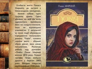Особисте життя Панаса
Мирного, до зустрічі з
Олександрою Шейдеман,
являло собою одну
суцільну драму. Одна
дівчина, на якій він хотів
одружитися, проміняла
його на солдата-москаля,
інша не відповідала
взаємністю. У результаті
ці сумні події обумовили
народження геніального
роману "Повія", головна
героїня якого - збірний
образ дівчат, яких кохав
письменник. Розпочав
роботу над романом
«Повія» Панас Мирний
восени 1876 року. Перша
частина твору вийшла
друком у березні 1883
року. Вперше повністю
опублікований 1928 року.
 