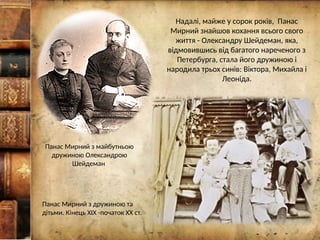Надалі, майже у сорок років, Панас
Мирний знайшов кохання всього свого
життя - Олександру Шейдеман, яка,
відмовившись від багатого нареченого з
Петербурга, стала його дружиною і
народила трьох синів: Віктора, Михайла і
Леоніда.
Панас Мирний з дружиною та
дітьми. Кінець ХІХ -початок ХХ ст.
Панас Мирний з майбутньою
дружиною Олександрою
Шейдеман
 