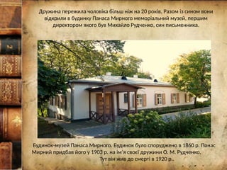 Дружина пережила чоловіка більш ніж на 20 років. Разом із сином вони
відкрили в будинку Панаса Мирного меморіальний музей, першим
директором якого був Михайло Рудченко, син письменника.
Будинок-музей Панаса Мирного. Будинок було споруджено в 1860 р. Панас
Мирний придбав його у 1903 р. на ім’я своєї дружини О. М. Рудченко.
Тут він жив до смерті в 1920 р..
 