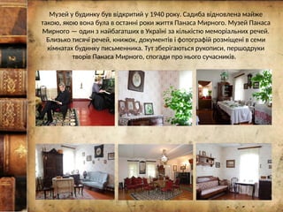 Музей у будинку був відкритий у 1940 року. Садиба відновлена майже
такою, якою вона була в останні роки життя Панаса Мирного. Музей Панаса
Мирного — один з найбагатших в Україні за кількістю меморіальних речей.
Близько тисячі речей, книжок, документів і фотографій розміщені в семи
кімнатах будинку письменника. Тут зберігаються рукописи, першодруки
творів Панаса Мирного, спогади про нього сучасників.
 