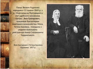 Панас Якович Рудченко
народився 13 травня 1849 р. у
м. Миргород на Полтавщині в
сім’ї дрібного чиновника.
Батько , Яків Григорович,
працював бухгалтером
повітового казначейства. Мати,
Тетяна Іванівна, походила з
родини колезького
реєстратора Івана Степановича
Гординського.
Яків Григорович і Тетяна Іванівна
Рудченки, 1857 р.
 