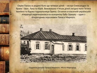Окрім Панаса в родині було ще четверо дітей – сестра Олександра та
брати – Іван, Лука та Юрій. Виховувала п’ятьох дітей лагідна мати Тетяна
Іванівна та бідова годувальниця Орина. Остання в класичній українській
літературі перетворилася на колоритну бабу Оришку – один з
літературних персонажів Панаса Мирного.
Будинок батьків Панаса Мирного. Місто Миргород.
 
