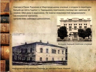 Навчався Панас Рудченко в Миргородському училиші, а згодом із переїздом
батьків до міста Гадячи і у Гадяцькому повітовому училищі яке закінчив 18
червня 1862 року із відзнакою. Не маючи можливостей продовжувати
систематичне навчання,
наполегливо займався самоосвітою.
Миргородське парафіяльне училище де навчався Панас Мирний
Колишнє Гадяцьке повітове училище
 