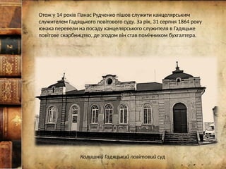 Отож у 14 років Панас Рудченко пішов служити канцелярським
служителем Гадяцького повітового суду. За рік, 31 серпня 1864 року
юнака перевели на посаду канцелярського служителя в Гадяцьке
повітове скарбництво, де згодом він став помічником бухгалтера.
Колишній Гадяцький повітовий суд
 