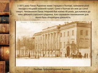З 1871 року Панас Рудченко живе і працює в Полтаві, займаючи різні
посади в місцевій казенній палаті. Саме в Полтаві він жив до самої
смерті. Чиновником Панас Мирний був майже 40 років, дослужився до
чину дійсного статського радника. Але справжнім покликанням для
нього була літературна діяльність.
Полтава. Губернаторський будинок.
 