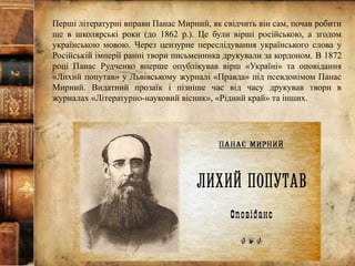 Перші літературні вправи Панас Мирний, як свідчить він сам, почав робити
ще в школярські роки (до 1862 р.). Це були вірші російською, а згодом
українською мовою. Через цензурне переслідування українського слова у
Російській імперії ранні твори письменника друкували за кордоном. В 1872
році Панас Рудченко вперше опублікував вірш «Україні» та оповідання
«Лихий попутав» у Львівському журналі «Правда» під псевдонімом Панас
Мирний. Видатний прозаїк і пізніше час від часу друкував твори в
журналах «Літературно-науковий вісник», «Рідний край» та інших.
 