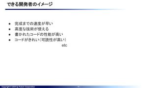 Copyright © 2024 by Future Corporation - 11 -
できる開発者のイメージ
● 完成までの速度が早い
● 高度な技術が使える
● 書かれたコードの性能が高い
● コードがきれい（可読性が高い）
etc
 