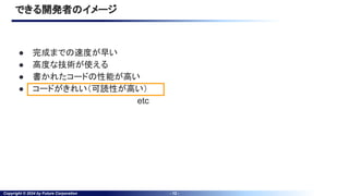 Copyright © 2024 by Future Corporation - 12 -
できる開発者のイメージ
● 完成までの速度が早い
● 高度な技術が使える
● 書かれたコードの性能が高い
● コードがきれい（可読性が高い）
etc
 