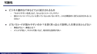 Copyright © 2024 by Future Corporation - 13 -
可読性
● ビジネス書的なIT本などでよく紹介されるもの
○ 「わかりやすい名前」など、なんとなくイメージしやすい
○ 読みにくいコードにしたいと思っている人はいないので、これを標語的に言うと反対されること
はない
● どういうコードが読みやすいのか？を深く突っ込んで説明した文章はほとんどない
○ 無駄がない→無駄とは？
○ メソッドが短い、ネストが深いなど、相対的な説明が多い
 