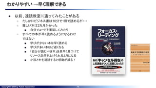 Copyright © 2024 by Future Corporation - 14 -
わかりやすい →早く理解できる
● 以前、速読教室に通ってみたことがある
○ たしかにビジネス書は10分で1冊で読めるが・・・
○ 難しい本は2カ月かかった
■ 自分でコードを実装してみたり
○ すべての本が早く読めるようになるわけ
ではない
■ 学びが少ない本は早く読める
■ 学びが多い本ほど遅くなる
■ 「自分が読むべき本」を素早く見つけて
リソース効率を上げられるようになる
■ 小説とかを速読すると感動が減る！
 