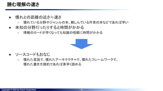 Copyright © 2024 by Future Corporation - 15 -
読む理解の速さ
● 慣れとの距離の近さ≒速さ
○ 慣れている分野やジャンルの本、親しんでいる作者の本などであれば早い
● 未知の分野だったりすると時間がかかる
○ 情報のロードが早くなっても知識の咀嚼に時間がかかる
● ソースコードもおなじ
○ 慣れた言語で、慣れたアーキテクチャで、慣れたフレームワークで、
慣れた書き方規約であれば素早く読める
 