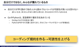 Copyright © 2024 by Future Corporation - 16 -
自分だけではなく、みんなが慣れているもの
● 自分だけが早く読めて他の人から読みづらいコードは可読性が高いとは言わない
○ 逆にいえば、多くの人が当たり前だと思えば、それは分かりやすいものとなる
● GoやPythonは、言語標準で書き方を決めている
○ Goはgo fmtでその記法に揃う
○ PythonはPEP-8で文書に定めており、それにフォーマットするツールが多数ある
コーディング規約を作る→可読性を上げる
 