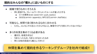 Copyright © 2024 by Future Corporation - 17 -
規約はみんなの「慣れ」に近いものにする
● 組織で使うものにそろえる
○ 同じ言語でも、フレームワークによってルールが違ったりする
■ C++の標準はstd::vector<int>::push_back(v)
■ QtはQList<int>::append(v)、MFCはCList<int>::AddTail(v)
● 可能なら、世間で良く使われるものに合わせる
○ ただし、コンセンサスをとってからやること。無理やりゲリラ的にやってはいけない
● 多くの知見を集めてくる必要がある
○ 書き方、処理方式など
○ うまくいったもの、うまくいかなかったもの
○ 時には他の言語から輸入してきたり
仲間を集めて規約を作るワーキンググループを社内で結成!!
 