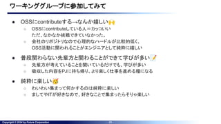 Copyright © 2024 by Future Corporation - 21 -
● OSSにcontributeする→なんか嬉しい🙌
○ OSSにcontributeしている人＝カッコいい
ただ、なかなか挑戦できていなかった。
○ 会社のリポジトリなので心理的なハードルが比較的低く、
OSS活動に関われることがエンジニアとして純粋に嬉しい
● 普段関わらない先輩方と関わることができて学びが多い📝
○ 先輩方が考えていることを聞いているだけでも、学びが多い
○ 吸収した内容をPJに持ち帰り、より楽しく仕事を進める糧になる
● 純粋に楽しい🥳
○ わいわい集まって何かするのは純粋に楽しい
○ ましてやITが好きなので、好きなことで集まったらそりゃ楽しい
ワーキンググループに参加してみて
 