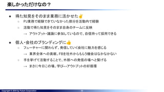 Copyright © 2024 by Future Corporation - 22 -
● 得た知見をそのまま業務に活かせた✌
○ PJ業務で経験できていなかった部分を活動内で経験
○ 活動で得た知見をそのまま自身のチームに反映
→ アウトプット・議論に参加しているので、自信持って採用できる
● 個人・会社のブランディングに👍
○ フューチャーに関わらず、発信していく会社に魅力を感じる
→ 業界全体への貢献。FBを社外からもらう機会はなかなかない
○ 手を挙げて活動することで、外部への発信の場へと繋げる
→ まさに今日この場。学び↔アウトプットの好循環
楽しかっただけなの？
 