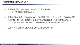 Copyright © 2024 by Future Corporation - 24 -
知見を外に出すということ
● 世間の人がフューチャーのコーディング規約を知る
○ コードの可読性が勝手に上がる
● 新卒でこれから入ってくれるメンバーや、転職でフューチャーに入ってくれる人がこ
れらを知っていると、最初から効率よく学んで活躍してくれる可能性があがる
○ もしかしたら、生成AIがいい感じにフューチャーに合わせてくれるかもしれない
● 技術に興味を持ってくれた人からいろいろなオファーが
 