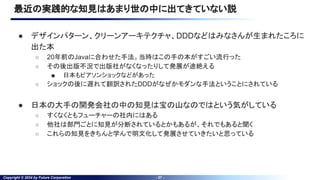 Copyright © 2024 by Future Corporation - 27 -
最近の実践的な知見はあまり世の中に出てきていない説
● デザインパターン、クリーンアーキテクチャ、DDDなどはみなさんが生まれたころに
出た本
○ 20年前のJavaに合わせた手法。当時はこの手の本がすごい流行った
○ その後出版不況で出版社がなくなったりして発展が途絶える
■ 日本もピアソンショックなどがあった
○ ショックの後に遅れて翻訳されたDDDがなぜかモダンな手法ということにされている
● 日本の大手の開発会社の中の知見は宝の山なのではという気がしている
○ すくなくともフューチャーの社内にはある
○ 他社は部門ごとに知見が分断されているとかもあるが、それでもあると聞く
○ これらの知見をきちんと学んで明文化して発展させていきたいと思っている
 