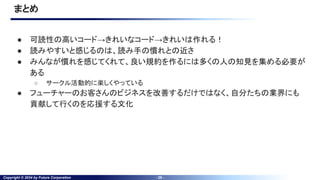 Copyright © 2024 by Future Corporation - 29 -
まとめ
● 可読性の高いコード→きれいなコード→きれいは作れる！
● 読みやすいと感じるのは、読み手の慣れとの近さ
● みんなが慣れを感じてくれて、良い規約を作るには多くの人の知見を集める必要が
ある
○ サークル活動的に楽しくやっている
● フューチャーのお客さんのビジネスを改善するだけではなく、自分たちの業界にも
貢献して行くのを応援する文化
 