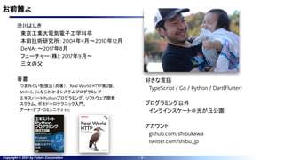 Copyright © 2024 by Future Corporation - 3 -
お前誰よ
渋川よしき
東京工業大電気電子工学科卒
本田技術研究所：2004年4月〜2010年12月
DeNA：〜2017年8月
フューチャー(株)：2017年9月〜
三女の父
著書
つまみぐい勉強法（共著）、 Real World HTTP第2版、
Mithril、Goならわかるシステムプログラミング
エキスパートPythonプログラミング、ソフトウェア開発
スクラム、ポモドーロテクニック入門、
アート・オブ・コミュニティ etc
好きな言語
TypeScript / Go / Python / Dart(Flutter)
プログラミング以外
インラインスケート＠光が丘公園
アカウント
github.com/shibukawa
twitter.com/shibu_jp
 