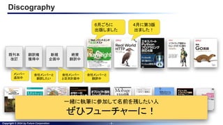 Copyright © 2024 by Future Corporation - 5 -
Discography
4月に第3版
出ました！
6月ごろに
出版しました
絶賛
翻訳中
会社メンバーと
翻訳中
新規
企画中
翻訳権
獲得中
会社メンバー
と目次計画中
会社メンバーと
翻訳したい
既刊本
改訂
メンバー
追加中
一緒に執筆に参加して名前を残したい人
ぜひフューチャーに！
 