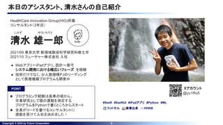 Copyright © 2024 by Future Corporation - 6 -
本日のアシスタント、清水さんの自己紹介
清水 雄一郎
しみず ゆういちろう
● Webアプリ〜iPadアプリ、設計〜保守
システム開発における幅広いフェーズ を経験
● 技術だけでなく、少人数規模PJのリーディング
として医療機器プログラムも開発中
2021/09 東京大学 新領域創成科学研究科修士卒
2021/10 フューチャー株式会社 入社
HealthCare Innovation Group(HIG)所属
コンサルタント（3年目）
#Swift #SwiftUI #iPadアプリ #Python #ML
⚽フットサル 🏭高専出身 ⌨HHKB
Xアカウント
@yu1Ro5
POINT
★ プログラミング経験は高専の頃から。
卒業研究として顎の運動を測定する
プログラムをPythonで書くところからスタート
★ 全員がコードを書けるコンサルタントに
感銘を受けて入社を決めました！
 