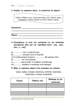 14 | Α ΄ Τ ε ύ χ ο ς Γ λ ώ σ σ α ς
ΕΚΠΑΙΔΕΥΤΗΡΙΑ ΓΕΩΡΓΙΟΥ ΖΩΗ
3. Χωρίζω τις παρακάτω λέξεις σε ουσιαστικά και ρήματα:
Ουσιαστικά: _____________________________________
_______________________________________________
_______________________________________________
Ρήματα: ________________________________________
_______________________________________________
4. Συμπληρώνω τα κενά των προτάσεων με την κατάλληλη
ερωτηματική λέξη από την παρένθεση (γιατί, πώς, πόσο,
πότε, τι, πού):
α) ................... είναι η κασετίνα μου;
β) .................... στοιχίζει αυτό το παιχνίδι;
γ) Το παιδί ρωτούσε συνέχεια .................... θα γυρίσουν σπίτι.
δ) .................. του είπες ψέματα;
ε) ................. ώρα χτυπάει το κουδούνι για διάλειμμα;
στ) ................ περάσατε το καλοκαίρι στην Κέρκυρα;
5. Βάζω τα παρακάτω ρήματα στην κατηγορία που ανήκουν:
τρέχω, γράφω, κοιμάμαι, σκέφτομαι, αναπολώ, λερώνομαι,
πληγώνομαι, πνίγομαι, ζωγραφίζω
Ενεργώ Παθαίνω κάτι
Βρίσκομαι σε μια
κατάσταση
κουδούνι, διδάσκω, έχετε, πεύκα, φροντίζουν, σπίτι, γραφείο, ακούς,
υπογραμμίζω, πίνακας, σφυρίζω, χτενίζεται, θρανίο, κορνίζα
 
