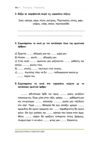 18 | Α ΄ Τ ε ύ χ ο ς Γ λ ώ σ σ α ς
ΕΚΠΑΙΔΕΥΤΗΡΙΑ ΓΕΩΡΓΙΟΥ ΖΩΗ
3. Βάζω σε αλφαβητική σειρά τις παρακάτω λέξεις:
ξύλο, κάστρο, γόμα, πλοίο, αστερίας, Πορτογαλία, ύπνος, ψάρι,
γλάρος, ελάφι, άλογο, πορτοκαλάδα
...................................................................................................................
...............................................................................................................
4. Συμπληρώνω τα κενά με τον κατάλληλο τύπο του οριστικού
άρθρου:
α) Έρχεται .......... αδερφός μου και ......... μαμά μου.
β) Ακούω ........ φωνή ......... αδερφής μου.
γ) Στην αυλή .......... σχολείου μου μαζεύονται .......... μαθητές και
ακούω ............ φωνές τους.
δ) .......... στολές .......... ναυτικών είναι λευκές.
ε) .......... Αχιλλέας πήγε να δει .......... ποδοσφαιρικό αγώνα με
........... παρέα του.
5. Συμπληρώνω τα κενά στο παρακάτω κείμενο με το
κατάλληλο οριστικό άρθρο:
........... φθινόπωρο ήρθε και όμως .......... μέρες μοιάζουν
καλοκαιρινές. Είμαι μέσα στην τάξη, γράφω .......... μαθήματά μου
και ονειρεύομαι ........... καλοκαίρι. ............ μυαλό μου ταξιδεύει
στο νησί. Τώρα ........... θάλασσα θα έχει αλλάξει χρώμα. ..........
αμμουδιές θα έχουν ερημώσει και ......... παραθεριστές θα έχουν
φύγει. Θα έχει χαλάσει και .......... κάστρο που έκανα στην άμμο.
Μόνο ........... γλάροι θα κράζουν λυπημένοι στους βράχους.
Αναρωτιέμαι τι να κάνει .......... φίλος μου .......... Κλαούντιο.
 