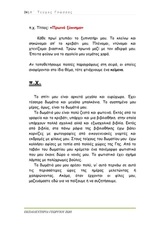24 | Α ΄ Τ ε ύ χ ο ς Γ λ ώ σ σ α ς
ΕΚΠΑΙΔΕΥΤΗΡΙΑ ΓΕΩΡΓΙΟΥ ΖΩΗ
π.χ. Τίτλος: «Πρωινό ξύπνημα»
Κάθε πρωί χτυπάει το ξυπνητήρι μου. Το κλείνω και
σηκώνομαι απ’ το κρεβάτι μου. Πλένομαι, ντύνομαι και
χτενίζομαι βιαστικά. Τρώω πρωινό μαζί με τον αδερφό μου.
Έπειτα φεύγω για το σχολείο μου γεμάτος χαρά.
Αν τοποθετήσουμε πολλές παραγράφους στη σειρά, οι οποίες
αναφέρονται στο ίδιο θέμα, τότε φτιάχνουμε ένα κείμενο.
π.χ.
Το σπίτι μου είναι αρκετά μεγάλο και ευρύχωρο. Έχει
τέσσερα δωμάτια και μεγάλα μπαλκόνια. Το αγαπημένο μου
μέρος, όμως, είναι το δωμάτιό μου.
Το δωμάτιό μου είναι πολύ ζεστό και φωτεινό. Εκτός από το
γραφείο και το κρεβάτι, υπάρχει και μια βιβλιοθήκη στην οποία
υπάρχουν πολλά σχολικά αλλά και εξωσχολικά βιβλία. Εκτός
από βιβλία, στα πάνω ράφια της βιβλιοθήκης έχω βάλει
κορνίζες με φωτογραφίες από οικογενειακές γιορτές και
εκδρομές με φίλους μου. Στους τοίχους του δωματίου μου έχω
κολλήσει αφίσες με τοπία από πολλές χώρες της Γης. Από το
ταβάνι του δωματίου μου κρέμεται ένα πανέμορφο φωτιστικό
που μου έκανε δώρο ο νονός μου. Το φωτιστικό έχει σχήμα
λάμπας με πολύχρωμες βούλες.
Το δωμάτιό μου μου αρέσει πολύ, γι’ αυτό περνάω σε αυτό
τις περισσότερες ώρες της ημέρας μελετώντας ή
χαλαρώνοντας. Ακόμα, όταν έρχονται οι φίλες μου,
μαζευόμαστε εδώ για να παίξουμε ή να συζητήσουμε.
 