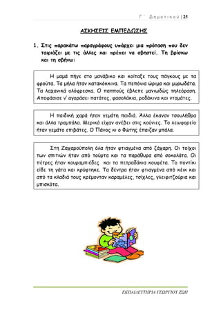 Γ ΄ Δ η μ ο τ ι κ ο ύ | 25
ΕΚΠΑΙΔΕΥΤΗΡΙΑ ΓΕΩΡΓΙΟΥ ΖΩΗ
ΑΣΚΗΣΕΙΣ ΕΜΠΕΔΩΣΗΣ
1. Στις παρακάτω παραγράφους υπάρχει μια πρόταση που δεν
ταιριάζει με τις άλλες και πρέπει να σβηστεί. Τη βρίσκω
και τη σβήνω:
Η μαμά πήγε στο μανάβικο και κοίταξε τους πάγκους με τα
φρούτα. Τα μήλα ήταν κατακόκκινα. Τα πεπόνια ώριμα και μυρωδάτα.
Τα λαχανικά ολόφρεσκα. Ο παππούς έβλεπε μανιωδώς τηλεόραση.
Αποφάσισε ν’ αγοράσει πατάτες, φασολάκια, ροδάκινα και ντομάτες.
Η παιδική χαρά ήταν γεμάτη παιδιά. Άλλα έκαναν τσουλήθρα
και άλλα τραμπάλα. Μερικά είχαν ανέβει στις κούνιες. Το λεωφορείο
ήταν γεμάτο επιβάτες. Ο Πάνος κι ο Φώτης έπαιζαν μπάλα.
Στη Ζαχαρούπολη όλα ήταν φτιαγμένα από ζάχαρη. Οι τοίχοι
των σπιτιών ήταν από τούρτα και τα παράθυρα από σοκολάτα. Οι
πέτρες ήταν κουραμπιέδες και τα πετραδάκια κουφέτα. Το ποντίκι
είδε τη γάτα και κρύφτηκε. Τα δέντρα ήταν φτιαγμένα από κέικ και
από τα κλαδιά τους κρέμονταν καραμέλες, τσίχλες, γλειφιτζούρια και
μπισκότα.
 