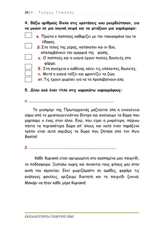 28 | Α ΄ Τ ε ύ χ ο ς Γ λ ώ σ σ α ς
ΕΚΠΑΙΔΕΥΤΗΡΙΑ ΓΕΩΡΓΙΟΥ ΖΩΗ
4. Βάζω αριθμούς δίπλα στις προτάσεις που μπερδεύτηκαν, για
να μπουν σε μια λογική σειρά και να φτιάξουν μια παράγραφο:
α. Πρώτα ο παππούς καθαρίζει με την τσουγκράνα του το
έδαφος.
β.Στο τέλος της μέρας, κατάκοποι και οι δύο,
απολαμβάνουν την ομορφιά της φύσης.
γ. Ο παππούς και η γιαγιά έχουν πολλές δουλειές στη
φάρμα.
δ. Στη συνέχεια ο καθένας κάνει τις υπόλοιπες δουλειές.
ε. Μετά η γιαγιά ταΐζει και φροντίζει τα ζώα.
στ.Τις έχουν χωρίσει για να τα προλαβαίνουν όλα.
5. Δίνω από έναν τίτλο στις παρακάτω παραγράφους:
α. ........................................................................................
Το μεσημέρι της Πρωτοχρονιάς μαζεύεται όλη η οικογένεια
γύρω από το χριστουγεννιάτικο δέντρο και ανοίγουμε τα δώρα που
χαρίσαμε ο ένας στον άλλο. Εγώ, που είμαι η μικρότερη, παίρνω
πάντα τα περισσότερα δώρα απ’ όλους και κατά έναν παράξενο
τρόπο είναι αυτά ακριβώς τα δώρα που ζήτησα από τον Άγιο
Βασίλη!
β. ………………………………………..................................................
Κάθε Κυριακή είναι αφιερωμένη στο αγαπημένο μου παιχνίδι,
το ποδόσφαιρο. Ξυπνάω νωρίς και συναντώ τους φίλους μου στην
αυλή του σχολείου. Εκεί χωριζόμαστε σε ομάδες, φοράμε τις
ανάλογες φανέλες, ορίζουμε διαιτητή και το παιχνίδι ξεκινά.
Μακάρι να ήταν κάθε μέρα Κυριακή!
 