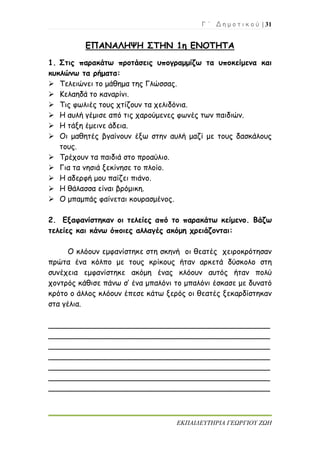 Γ ΄ Δ η μ ο τ ι κ ο ύ | 31
ΕΚΠΑΙΔΕΥΤΗΡΙΑ ΓΕΩΡΓΙΟΥ ΖΩΗ
ΕΠΑΝΑΛΗΨΗ ΣΤΗΝ 1η ΕΝΟΤΗΤΑ
1. Στις παρακάτω προτάσεις υπογραμμίζω τα υποκείμενα και
κυκλώνω τα ρήματα:
 Τελειώνει το μάθημα της Γλώσσας.
 Κελαηδά το καναρίνι.
 Τις φωλιές τους χτίζουν τα χελιδόνια.
 Η αυλή γέμισε από τις χαρούμενες φωνές των παιδιών.
 Η τάξη έμεινε άδεια.
 Οι μαθητές βγαίνουν έξω στην αυλή μαζί με τους δασκάλους
τους.
 Τρέχουν τα παιδιά στο προαύλιο.
 Για τα νησιά ξεκίνησε το πλοίο.
 Η αδερφή μου παίζει πιάνο.
 Η θάλασσα είναι βρόμικη.
 Ο μπαμπάς φαίνεται κουρασμένος.
2. Εξαφανίστηκαν οι τελείες από το παρακάτω κείμενο. Βάζω
τελείες και κάνω όποιες αλλαγές ακόμη χρειάζονται:
Ο κλόουν εμφανίστηκε στη σκηνή οι θεατές χειροκρότησαν
πρώτα ένα κόλπο με τους κρίκους ήταν αρκετά δύσκολο στη
συνέχεια εμφανίστηκε ακόμη ένας κλόουν αυτός ήταν πολύ
χοντρός κάθισε πάνω σ’ ένα μπαλόνι το μπαλόνι έσκασε με δυνατό
κρότο ο άλλος κλόουν έπεσε κάτω ξερός οι θεατές ξεκαρδίστηκαν
στα γέλια.
_______________________________________________
_______________________________________________
_______________________________________________
_______________________________________________
_______________________________________________
_______________________________________________
_______________________________________________
 
