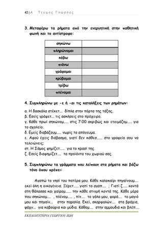 42 | Α ΄ Τ ε ύ χ ο ς Γ λ ώ σ σ α ς
ΕΚΠΑΙΔΕΥΤΗΡΙΑ ΓΕΩΡΓΙΟΥ ΖΩΗ
3. Μεταφέρω τα ρήματα από την ενεργητική στην παθητική
φωνή και το αντίστροφο:
4. Συμπληρώνω με -ε ή -αι τις καταλήξεις των ρημάτων:
α. Η δασκάλα στέκετ... δίπλα στην πόρτα της τάξης.
β. Εσείς γράφετ... τις ασκήσεις στο πρόχειρο.
γ. Κάθε πρωί σηκώνομ..... στις 7:00 ακριβώς και ετοιμάζομ..... για
το σχολείο.
δ. Εμείς διαβάζουμ..... νωρίς το απόγευμα.
ε. Αφού έχεις διάβασμα, γιατί δεν κάθεσ...... στο γραφείο σου να
τελειώνεις;
στ. Η Σάμος φημίζετ..... για το κρασί της.
ζ. Εσείς διαφημίζετ.... τα προϊόντα του χωριού σας.
5. Συμπληρώνω τα γράμματα που λείπουν στα ρήματα και βάζω
τόνο όπου πρέπει:
Αγαπώ το νησί του πατέρα μου. Κάθε καλοκαίρι πηγαίνουμ....
εκεί όλη η οικογένεια. Ξέρετ..... γιατί το αγαπ.... ; Γιατί ζ..... κοντά
στη θάλασσα και χαίρομ...... την κάθε στιγμή κοντά της. Κάθε μέρα
που σηκώνομ.... , πλένομ..... , πίν.... το γάλα μου, φορά.... το μαγιό
μου και πηγαίν... στην παραλία. Εκεί, σκαρφαλών.... στα βράχια,
ψάχν... για καβούρια και μύδια. Κάθομ.... στην αμμουδιά και βλέπ....
σηκώνω
πληρώνομαι
κόβω
πιάνω
γράφομαι
κρύβομαι
τρίβω
πλένομαι
 