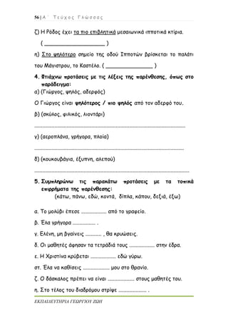 56 | Α ΄ Τ ε ύ χ ο ς Γ λ ώ σ σ α ς
ΕΚΠΑΙΔΕΥΤΗΡΙΑ ΓΕΩΡΓΙΟΥ ΖΩΗ
ζ) Η Ρόδος έχει τα πιο επιβλητικά μεσαιωνικά ιπποτικά κτίρια.
( __________________ )
η) Στο ψηλότερο σημείο της οδού Ιπποτών βρίσκεται το παλάτι
του Μάγιστρου, το Καστέλο. ( ______________ )
4. Φτιάχνω προτάσεις με τις λέξεις της παρένθεσης, όπως στο
παράδειγμα:
α) (Γιώργος, ψηλός, αδερφός)
Ο Γιώργος είναι ψηλότερος / πιο ψηλός από τον αδερφό του.
β) (σκύλος, φιλικός, λιοντάρι)
.................................................................................................................
γ) (αεροπλάνα, γρήγορα, πλοία)
................................................................................................................
δ) (κουκουβάγια, έξυπνη, αλεπού)
....................................................................................................................
5. Συμπληρώνω τις παρακάτω προτάσεις με τα τοπικά
επιρρήματα της παρένθεσης:
(κάτω, πάνω, εδώ, κοντά, δίπλα, κάπου, δεξιά, έξω)
α. Το μολύβι έπεσε ................... από το γραφείο.
β. Έλα γρήγορα ................. .
γ. Ελένη, μη βγαίνεις ............ , θα κρυώσεις.
δ. Οι μαθητές άφησαν τα τετράδιά τους ................... στην έδρα.
ε. Η Χριστίνα κρύβεται ................... εδώ γύρω.
στ. Έλα να καθίσεις .................... μου στο θρανίο.
ζ. Ο δάσκαλος πρέπει να είναι .................... στους μαθητές του.
η. Στο τέλος του διαδρόμου στρίψε ..................... .
 
