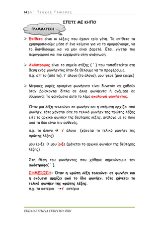 64 | Α ΄ Τ ε ύ χ ο ς Γ λ ώ σ σ α ς
ΕΚΠΑΙΔΕΥΤΗΡΙΑ ΓΕΩΡΓΙΟΥ ΖΩΗ
ΣΠΙΤΙ ΜΕ ΚΗΠΟ
 Επίθετα είναι οι λέξεις που έχουν τρία γένη. Τα επίθετα τα
χρησιμοποιούμε μέσα σ’ ένα κείμενο για να το ομορφύνουμε, να
το διανθίσουμε και να μην είναι βαρετό. Έτσι, γίνεται πιο
περιγραφικό και πιο ευχάριστο στην ανάγνωση.
 Απόστροφος είναι το σημείο στίξης ( ’ ) που τοποθετείται στη
θέση ενός φωνήεντος όταν δε θέλουμε να το προφέρουμε.
π.χ. απ’ το (από το), τ’ άλογο (το άλογο), μου ’φερε (μου έφερε)
 Μερικές φορές ορισμένα φωνήεντα είναι δυνατόν να χαθούν
όταν βρίσκονται δίπλα σε άλλα φωνήεντα ή ανάμεσα σε
σύμφωνα. Το φαινόμενο αυτό το λέμε απαλοιφή φωνήεντος.
Όταν μια λέξη τελειώνει σε φωνήεν και η επόμενη αρχίζει από
φωνήεν, τότε χάνεται είτε το τελικό φωνήεν της πρώτης λέξης
είτε το αρχικό φωνήεν της δεύτερης λέξης, ανάλογα με το ποιο
από τα δύο είναι πιο ασθενές.
π.χ. το άλογο  τ’ άλογο (χάνεται το τελικό φωνήεν της
πρώτης λέξης)
μου έριξε  μου ’ριξε (χάνεται το αρχικό φωνήεν της δεύτερης
λέξης)
Στη θέση του φωνήεντος που χάθηκε σημειώνουμε την
απόστροφο( ’ ).
ΣΗΜΕΙΩΣΗ: Όταν η πρώτη λέξη τελειώνει σε φωνήεν και
η επόμενη αρχίζει από το ίδιο φωνήεν, τότε χάνεται το
τελικό φωνήεν της πρώτης λέξης.
π.χ. τα αστέρια τ’ αστέρια
 