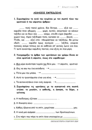 Γ ΄ Δ η μ ο τ ι κ ο ύ | 71
ΕΚΠΑΙΔΕΥΤΗΡΙΑ ΓΕΩΡΓΙΟΥ ΖΩΗ
ΑΣΚΗΣΕΙΣ ΕΜΠΕΔΩΣΗΣ
1. Συμπληρώνω τα κενά του κειμένου με τον σωστό τύπο του
οριστικού ή του αόριστου άρθρου:
......... πολύ παλιά χρόνια, δύο δέντρα, ........ οξιά και .........
καρυδιά ήταν αδερφές. ……… φορά, λοιπόν, σκέφτηκαν να κάνουν
ταξίδια για να δουν όλο .......... κόσμο, επειδή είχαν βαρεθεί ..........
χωριό τους. Αφού ταξίδεψαν πολύ, έφτασαν σε ........... βουνό, ………
Πίνδο, και …….. οξιά είπε: «Κουράστηκα να ταξιδεύω, θα μείνω
εδώ!». .......... καρυδιά όμως συνέχισε ……… ταξίδια, γνώρισε
πολλούς ακόμα τόπους και σε καθέναν απ’ αυτούς έμενε για λίγο.
Γι’ αυτό συναντάμε καρυδιές παντού, ενώ οξιές σε λίγα μέρη.
2. Υπογραμμίζω τα άρθρα των προτάσεων και γράφω δίπλα αν
είναι οριστικά ή αόριστα, όπως στο παράδειγμα:
α. Μια μέρα συνάντησα τυχαία τον θείο μου. αόριστο, οριστικό
β. Θες να σου πω ένα ανέκδοτο; ..................................................
γ. Πέτα μου την μπάλα. ..............................................................
δ. Αυτό το τριαντάφυλλο είναι για σένα. ....................................
ε. Τα αυτοκινητάκια είναι ενός αγοριού. ....................................
3. Συμπληρώνω τις προτάσεις με τα ουσιαστικά στη σωστή
πτώση: το μπαλόνι, ο ασθενής, η άσκηση, το δώρο, ο
γείτονας
α. Η παιδίατρος εξέτασε .................................... .
β. Η Άλκηστη λύνει ...................................... .
γ. Καθώς έβγαινα από το σπίτι, χαιρέτησα .................................. μου.
δ. Η νονά μού αγόρασε ................................... των Χριστουγέννων.
ε. Στο πάρτι που πήγα το σπίτι ήταν στολισμένο με ......................... .
 