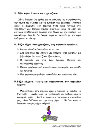Γ ΄ Δ η μ ο τ ι κ ο ύ | 79
ΕΚΠΑΙΔΕΥΤΗΡΙΑ ΓΕΩΡΓΙΟΥ ΖΩΗ
3. Βάζω κόμμα ή τελεία όπου χρειάζεται:
Χθες διάβασα ένα άρθρο για τη μόλυνση του περιβάλλοντος
την τρύπα του όζοντος και τη ρύπανση της θάλασσας Αλήθεια
εμείς οι άνθρωποι δεν ξέρουμε πόσο κακό κάνουμε στο
περιβάλλον μας Πετάμε παντού σκουπίδια καίμε τα δάση και
ρίχνουμε απόβλητα στη θάλασσα στις λίμνες και στα ποτάμια Αν
συνεχίσουμε έτσι δε θα έχουμε αέρα να αναπνέουμε και νερό
καθαρό για να πίνουμε
4. Βάζω κόμμα, όπου χρειάζεται, στις παρακάτω προτάσεις:
 Άκουσε Διονύση όσα πρέπει να σου πω.
 Στο καθιστικό του σπιτιού μου υπάρχει ένας καναπές μια
βιβλιοθήκη ένα τραπέζι και έξι καρέκλες.
 Ο παππούς μου είναι ένας όμορφος έξυπνος και
καλοκάγαθος γέροντας.
 Πήγα στη λαϊκή αγορά και αγόρασα σέλινο καρότα κουνουπίδι
και πατάτες.
 Μας χάρισαν μια χαδιάρα παιχνιδιάρα και κατάλευκη γάτα.
5. Βάζω κόμματα, τελείες και αποσιωπητικά στο παρακάτω
κείμενο:
Μαζευτήκαμε στην παιδική χαρά ο Γιώργος ο Σάββας η
Γιαννούλα σχεδόν όλη η τρελοπαρέα και παίξαμε κρυφτό
κυνηγητό μήλα Κατά το σούρουπο επιστρέψαμε στα σπίτια
μας Από διάβασμα για την άλλη μέρα Να ’ναι καλά οι
δάσκαλοι που μας πήγαν εκδρομή
 