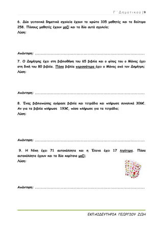 Γ ΄ Δ η μ ο τ ι κ ο ύ | 9
ΕΚΠΑΙΔΕΥΤΗΡΙΑ ΓΕΩΡΓΙΟΥ ΖΩΗ
6. Δύο γειτονικά δημοτικά σχολεία έχουν το πρώτο 335 μαθητές και το δεύτερο
258. Πόσους μαθητές έχουν μαζί και τα δύο αυτά σχολεία;
Λύση:
Απάντηση: .............................................................................
7. Ο Δημήτρης έχει στη βιβλιοθήκη του 65 βιβλία και ο φίλος του ο Μάνος έχει
στη δική του 80 βιβλία. Πόσα βιβλία περισσότερα έχει ο Μάνος από τον Δημήτρη;
Λύση:
Απάντηση: .............................................................................
8. Ένας βιβλιοπώλης αγόρασε βιβλία και τετράδια και πλήρωσε συνολικά 306€.
Αν για τα βιβλία πλήρωσε 193€, πόσο πλήρωσε για τα τετράδια;
Λύση:
Απάντηση: .............................................................................
9. Η Νίκη έχει 71 αυτοκόλλητα και η Έλενα έχει 17 λιγότερα. Πόσα
αυτοκόλλητα έχουν και τα δύο κορίτσια μαζί;
Λύση:
Απάντηση: .............................................................................
 