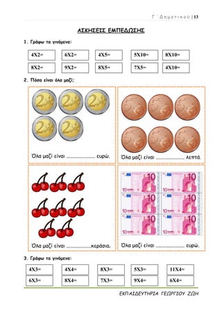 Γ ΄ Δ η μ ο τ ι κ ο ύ | 13
ΕΚΠΑΙΔΕΥΤΗΡΙΑ ΓΕΩΡΓΙΟΥ ΖΩΗ
ΑΣΚΗΣΕΙΣ ΕΜΠΕΔΩΣΗΣ
1. Γράφω τα γινόμενα:
2. Πόσα είναι όλα μαζί;
3. Γράφω τα γινόμενα:
4Χ2= 6Χ2= 4Χ5= 5Χ10= 8Χ10=
Όλα μαζί είναι ...................... ευρώ. Όλα μαζί είναι ...................... λεπτά.
Όλα μαζί είναι ...................κεράσια. Όλα μαζί είναι ...................... ευρώ.
8Χ2= 9Χ2= 8Χ5= 7Χ5= 4Χ10=
4Χ3= 4Χ4= 8Χ3= 5Χ3=
6Χ3= 8Χ4= 7Χ3= 9Χ4=
11Χ4=
6Χ4=
 