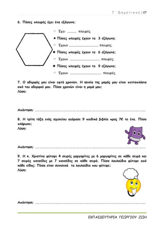 Γ ΄ Δ η μ ο τ ι κ ο ύ | 17
ΕΚΠΑΙΔΕΥΤΗΡΙΑ ΓΕΩΡΓΙΟΥ ΖΩΗ
6. Πόσες πλευρές έχει ένα εξάγωνο;
 Έχει ........... πλευρές.
 Πόσες πλευρές έχουν τα 3 εξάγωνα;
 Έχουν .................................... πλευρές.
 Πόσες πλευρές έχουν τα 6 εξάγωνα;
 Έχουν ..................................... πλευρές.
 Πόσες πλευρές έχουν τα 9 εξάγωνα;
 Έχουν ...................................... πλευρές.
7. Ο αδερφός μου είναι εφτά χρονών. Η ηλικία της μαμάς μου είναι πενταπλάσια
από του αδερφού μου. Πόσο χρονών είναι η μαμά μου;
Λύση:
Απάντηση: .............................................................................
8. Η τρίτη τάξη ενός σχολείου αγόρασε 9 παιδικά βιβλία προς 7€ το ένα. Πόσο
πλήρωσε;
Λύση:
Απάντηση: .............................................................................
9. Η κ. Χριστίνα φύτεψε 4 σειρές μαργαρίτες με 6 μαργαρίτες σε κάθε σειρά και
7 σειρές πανσέδες με 7 πανσέδες σε κάθε σειρά. Πόσα λουλούδια φύτεψε από
κάθε είδος; Πόσα είναι συνολικά τα λουλούδια που φύτεψε;
Λύση:
Απάντηση: .............................................................................
 