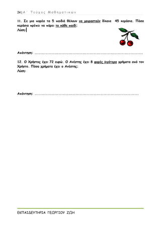 24 | Α ΄ Τ ε ύ χ ο ς Μ α θ η μ α τ ι κ ώ ν
ΕΚΠΑΙΔΕΥΤΗΡΙΑ ΓΕΩΡΓΙΟΥ ΖΩΗ
11. Σε μια παρέα τα 5 παιδιά θέλουν να μοιραστούν δίκαια 45 κεράσια. Πόσα
κεράσια πρέπει να πάρει το κάθε παιδί;
Λύση:
Απάντηση: .............................................................................
12. Ο Χρήστος έχει 72 ευρώ. Ο Ανέστης έχει 8 φορές λιγότερα χρήματα από τον
Χρήστο. Πόσα χρήματα έχει ο Ανέστης;
Λύση:
Απάντηση: ..........................................................................
 
