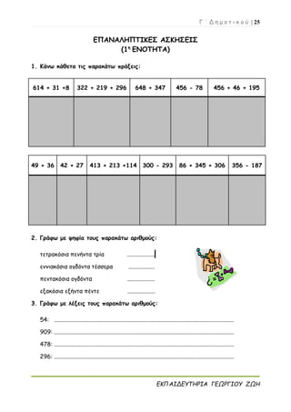 Γ ΄ Δ η μ ο τ ι κ ο ύ | 25
ΕΚΠΑΙΔΕΥΤΗΡΙΑ ΓΕΩΡΓΙΟΥ ΖΩΗ
ΕΠΑΝΑΛΗΠΤΙΚΕΣ ΑΣΚΗΣΕΙΣ
(1η
ΕΝΟΤΗΤΑ)
1. Κάνω κάθετα τις παρακάτω πράξεις:
614 + 31 +8 322 + 219 + 296 648 + 347 456 - 78 456 + 46 + 195
49 + 36 42 + 27 413 + 213 +114 300 - 293 86 + 345 + 306 356 - 187
2. Γράφω με ψηφία τους παρακάτω αριθμούς:
τετρακόσια πενήντα τρία ...................
εννιακόσια ογδόντα τέσσερα ..................
πεντακόσια ογδόντα ...................
εξακόσια εξήντα πέντε ...................
3. Γράφω με λέξεις τους παρακάτω αριθμούς:
54: ...........................................................................................................................
909: ...........................................................................................................................
478: ...........................................................................................................................
296: ...........................................................................................................................
 