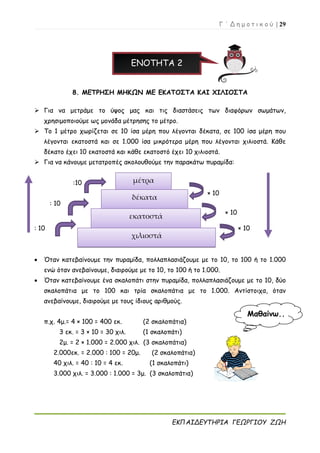 Γ ΄ Δ η μ ο τ ι κ ο ύ | 29
ΕΚΠΑΙΔΕΥΤΗΡΙΑ ΓΕΩΡΓΙΟΥ ΖΩΗ
ΕΝΟΤΗΤΑ 2
8. ΜΕΤΡΗΣΗ ΜΗΚΩΝ ΜΕ ΕΚΑΤΟΣΤΑ ΚΑΙ ΧΙΛΙΟΣΤΑ
 Για να μετράμε το ύψος μας και τις διαστάσεις των διαφόρων σωμάτων,
χρησιμοποιούμε ως μονάδα μέτρησης το μέτρο.
 Το 1 μέτρο χωρίζεται σε 10 ίσα μέρη που λέγονται δέκατα, σε 100 ίσα μέρη που
λέγονται εκατοστά και σε 1.000 ίσα μικρότερα μέρη που λέγονται χιλιοστά. Κάθε
δέκατο έχει 10 εκατοστά και κάθε εκατοστό έχει 10 χιλιοστά.
 Για να κάνουμε μετατροπές ακολουθούμε την παρακάτω πυραμίδα:
:10
× 10
: 10
× 10
: 10 × 10
 Όταν κατεβαίνουμε την πυραμίδα, πολλαπλασιάζουμε με το 10, το 100 ή το 1.000
ενώ όταν ανεβαίνουμε, διαιρούμε με το 10, το 100 ή το 1.000.
 Όταν κατεβαίνουμε ένα σκαλοπάτι στην πυραμίδα, πολλαπλασιάζουμε με το 10, δύο
σκαλοπάτια με το 100 και τρία σκαλοπάτια με το 1.000. Αντίστοιχα, όταν
ανεβαίνουμε, διαιρούμε με τους ίδιους αριθμούς.
π.χ. 4μ.= 4 × 100 = 400 εκ. (2 σκαλοπάτια)
3 εκ. = 3 × 10 = 30 χιλ. (1 σκαλοπάτι)
2μ. = 2 × 1.000 = 2.000 χιλ. (3 σκαλοπάτια)
2.000εκ. = 2.000 : 100 = 20μ. (2 σκαλοπάτια)
40 χιλ. = 40 : 10 = 4 εκ. (1 σκαλοπάτι)
3.000 χιλ. = 3.000 : 1.000 = 3μ. (3 σκαλοπάτια)
μέτρα
δέκατα
εκατοστά
χιλιοστά
Μαθαίνω..
.
 
