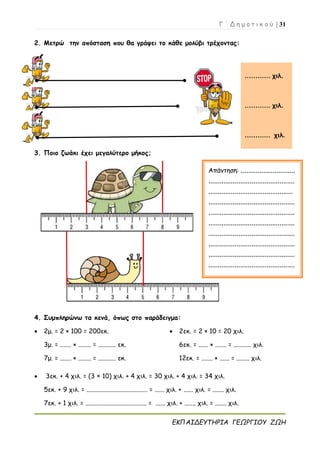 Γ ΄ Δ η μ ο τ ι κ ο ύ | 31
ΕΚΠΑΙΔΕΥΤΗΡΙΑ ΓΕΩΡΓΙΟΥ ΖΩΗ
2. Μετρώ την απόσταση που θα γράψει το κάθε μολύβι τρέχοντας:
4.
3. Ποιο ζωάκι έχει μεγαλύτερο μήκος;
5.
4. Συμπληρώνω τα κενά, όπως στο παράδειγμα:
 2μ. = 2 × 100 = 200εκ.
3μ. = ....... × ........ = ........... εκ.
7μ. = ....... × ........ = ........... εκ.
 2εκ. = 2 × 10 = 20 χιλ.
6εκ. = ...... × ....... = ........... χιλ.
12εκ. = ....... × ...... = ........ χιλ.
 3εκ. + 4 χιλ. = (3 × 10) χιλ. + 4 χιλ. = 30 χιλ. + 4 χιλ. = 34 χιλ.
5εκ. + 9 χιλ. = ...................................... = ...... χιλ. + ...... χιλ. = ....... χιλ.
7εκ. + 1 χιλ. = ...................................... = ...... χιλ. + ....... χιλ. = ....... χιλ.
………… χιλ.
………… χιλ.
………… χιλ.
Απάντηση: .............................
..............................................
.............................................
..............................................
..............................................
..............................................
..............................................
..............................................
..............................................
..............................................
..............................................
 