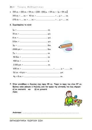 32 | Α ΄ Τ ε ύ χ ο ς Μ α θ η μ α τ ι κ ώ ν
ΕΚΠΑΙΔΕΥΤΗΡΙΑ ΓΕΩΡΓΙΟΥ ΖΩΗ
 154 εκ. = 100 εκ. + 54 εκ. = (100 : 100) μ. + 54 εκ. = 1μ. + 54 εκ.
143 εκ. = ..... εκ. + 43 εκ. = ........................................ = .... μ. + ...... εκ.
275 εκ. = ..... εκ. + ...... εκ. = ......................................... = .... μ. + ...... εκ.
6. Συμπληρώνω τα κενά:
1μ. = .................................................................. εκ.
15 εκ. = ............................................................ χιλ.
8 εκ. = .............................................................. χιλ.
5 δεκ. = ............................................................ χιλ.
3μ. = ................................................................. δεκ.
2000 χιλ. = ..................................................... δεκ.
7μ. = ................................................................. εκ.
50 δεκ. = ........................................................ εκ.
400 εκ. = ........................................................ μ.
3.100 χιλ. = .................................................... εκ.
695 εκ. = .................................................................... = ............ μ. + ............εκ.
52 εκ. + 8 χιλ. = ....................................................................... χιλ.
4μ. + 8 εκ. = .............................................................................. εκ.
7. Όταν γεννήθηκε ο Άγγελος είχε ύψος 45 εκ. Τώρα το ύψος του είναι 97 εκ.
Βρίσκω πόσο ψήλωσε ο Άγγελος από την ημέρα της γέννησής του έως σήμερα:
α) σε εκατοστά και β) σε χιλιοστά
Λύση:
Απάντηση: ......................................................................
 