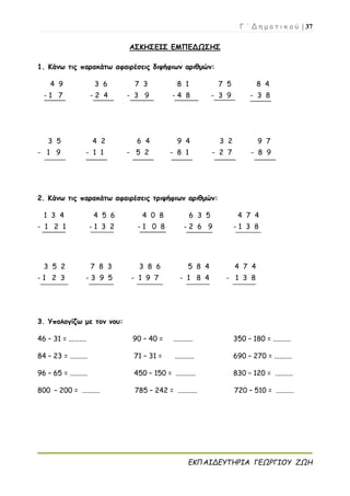 Γ ΄ Δ η μ ο τ ι κ ο ύ | 37
ΕΚΠΑΙΔΕΥΤΗΡΙΑ ΓΕΩΡΓΙΟΥ ΖΩΗ
ΑΣΚΗΣΕΙΣ ΕΜΠΕΔΩΣΗΣ
1. Κάνω τις παρακάτω αφαιρέσεις διψήφιων αριθμών:
4 9 3 6 7 3 8 1 7 5 8 4
- 1 7 - 2 4 - 3 9 - 4 8 - 3 9 - 3 8
3 5 4 2 6 4 9 4 3 2 9 7
- 1 9 - 1 1 - 5 2 - 8 1 - 2 7 - 8 9
2. Κάνω τις παρακάτω αφαιρέσεις τριψήφιων αριθμών:
1 3 4 4 5 6 4 0 8 6 3 5 4 7 4
- 1 2 1 - 1 3 2 - 1 0 8 - 2 6 9 - 1 3 8
3 5 2 7 8 3 3 8 6 5 8 4 4 7 4
- 1 2 3 - 3 9 5 - 1 9 7 - 1 8 4 - 1 3 8
3. Υπολογίζω με τον νου:
46 – 31 = .......... 90 – 40 = ........... 350 – 180 = ..........
84 – 23 = .......... 71 – 31 = ........... 690 – 270 = ..........
96 – 65 = .......... 450 – 150 = ........... 830 – 120 = ..........
800 – 200 = .......... 785 – 242 = ........... 720 – 510 = ..........
 