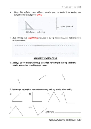 Γ ΄ Δ η μ ο τ ι κ ο ύ | 55
ΕΚΠΑΙΔΕΥΤΗΡΙΑ ΓΕΩΡΓΙΟΥ ΖΩΗ
 Όταν δύο ευθείες είναι κάθετες μεταξύ τους, η γωνία ή οι γωνίες που
σχηματίζονται ονομάζονται ορθές.
 Δυο ευθείες είναι παράλληλες όταν, όσο κι αν τις προεκτείνω, δεν πρόκειται ποτέ
να συναντηθούν.
ΑΣΚΗΣΕΙΣ ΕΜΠΕΔΩΣΗΣ
1. Χαράζω με τον διαβήτη κύκλους με κέντρο την καθεμία από τις παρακάτω
τελείες και ακτίνα το ευθύγραμμο τμήμα:
● ● ●
2. Βρίσκω με τη βοήθεια του γνώμονα ποιες από τις γωνίες είναι ορθές:
α) β) γ) δ)
ε) στ)
Απάντηση: ..........................................................
 
