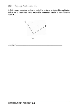 58 | Α ΄ Τ ε ύ χ ο ς Μ α θ η μ α τ ι κ ώ ν
ΕΚΠΑΙΔΕΥΤΗΡΙΑ ΓΕΩΡΓΙΟΥ ΖΩΗ
8. Ελέγχω αν η παρακάτω γωνία είναι ορθή. Στη συνέχεια, σχεδιάζω δύο παράλληλες
ευθείες με το ευθύγραμμο τμήμα ΑΒ και δύο παράλληλες ευθείες με το ευθύγραμμο
τμήμα ΑΓ.
Α
Απάντηση: ......................................................................................................................
Γ
Β
 