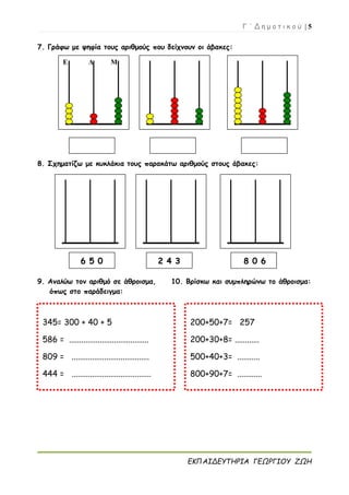 Γ ΄ Δ η μ ο τ ι κ ο ύ | 5
ΕΚΠΑΙΔΕΥΤΗΡΙΑ ΓΕΩΡΓΙΟΥ ΖΩΗ
7. Γράφω με ψηφία τους αριθμούς που δείχνουν οι άβακες:
8. Σχηματίζω με κυκλάκια τους παρακάτω αριθμούς στους άβακες:
9. Αναλύω τον αριθμό σε άθροισμα, 10. Βρίσκω και συμπληρώνω το άθροισμα:
όπως στο παράδειγμα:
Ε Δ Μ
6 5 0 2 4 3 8 0 6
345= 300 + 40 + 5
586 = .......................................
809 = ......................................
444 = .......................................
200+50+7= 257
200+30+8= ............
500+40+3= ...........
800+90+7= ............
 