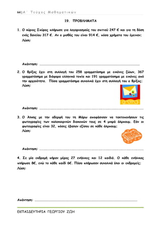 64 | Α ΄ Τ ε ύ χ ο ς Μ α θ η μ α τ ι κ ώ ν
ΕΚΠΑΙΔΕΥΤΗΡΙΑ ΓΕΩΡΓΙΟΥ ΖΩΗ
19. ΠΡΟΒΛΗΜΑΤΑ
1. Ο κύριος Σπύρος πλήρωσε για λογαριασμούς του σπιτιού 247 € και για τη δόση
ενός δανείου 317 €. Αν ο μισθός του είναι 914 €, πόσα χρήματα του έμειναν;
Λύση:
Απάντηση: ............................................................................................................................
2. Ο Φρίξος έχει στη συλλογή του 258 γραμματόσημα με εικόνες ζώων, 367
γραμματόσημα με διάφορα ελληνικά τοπία και 191 γραμματόσημα με εικόνες από
την αρχαιότητα. Πόσα γραμματόσημα συνολικά έχει στη συλλογή του ο Φρίξος;
Λύση:
Απάντηση: ..........................................................................
3. Ο Άλκης με την αδερφή του τη Μάρω αποφάσισαν να τακτοποιήσουν τις
φωτογραφίες των καλοκαιρινών διακοπών τους σε 4 μικρά άλμπουμ. Εάν οι
φωτογραφίες είναι 32, πόσες έβαλαν εξίσου σε κάθε άλμπουμ;
Λύση:
Απάντηση: ..........................................................................
4. Σε μία εκδρομή πήραν μέρος 27 ενήλικες και 12 παιδιά. Ο κάθε ενήλικας
πλήρωσε 8€, ενώ το κάθε παιδί 6€. Πόσο πλήρωσαν συνολικά όλοι οι εκδρομείς;
Λύση:
Απάντηση: ...............................................................................................................................
 